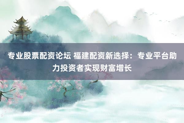 专业股票配资论坛 福建配资新选择：专业平台助力投资者实现财富增长