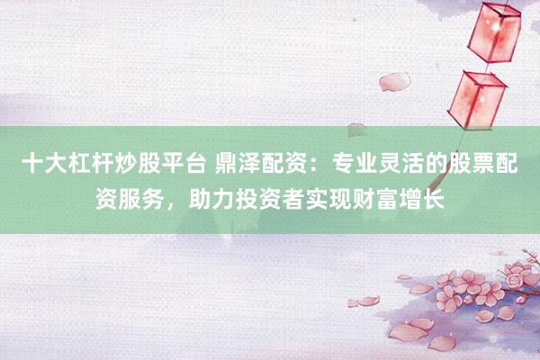 十大杠杆炒股平台 鼎泽配资：专业灵活的股票配资服务，助力投资者实现财富增长