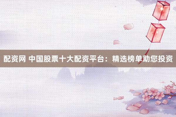 配资网 中国股票十大配资平台：精选榜单助您投资