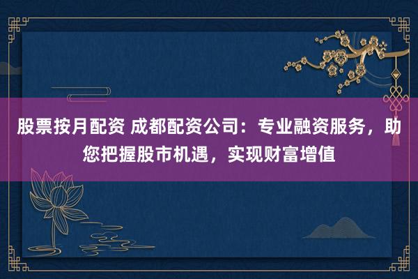 股票按月配资 成都配资公司：专业融资服务，助您把握股市机遇，实现财富增值