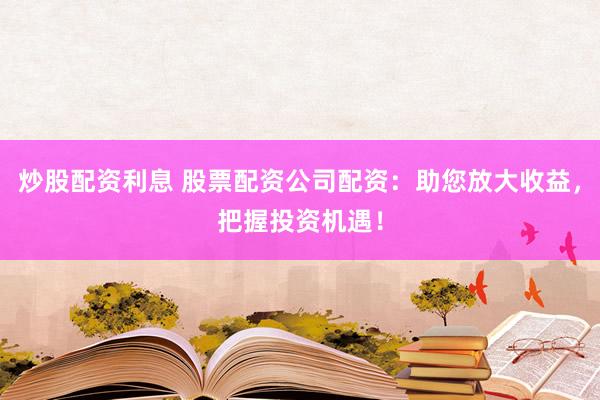 炒股配资利息 股票配资公司配资：助您放大收益，把握投资机遇！
