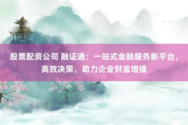 股票配资公司 融证通：一站式金融服务新平台，高效决策，助力企业财富增值