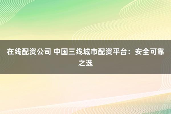 在线配资公司 中国三线城市配资平台：安全可靠之选