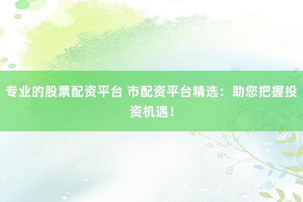 专业的股票配资平台 市配资平台精选：助您把握投资机遇！