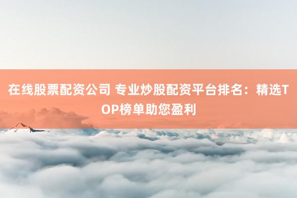 在线股票配资公司 专业炒股配资平台排名：精选TOP榜单助您盈利