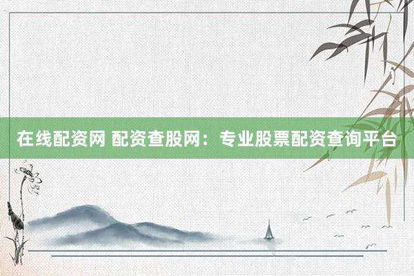 在线配资网 配资查股网：专业股票配资查询平台