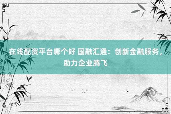 在线配资平台哪个好 国融汇通：创新金融服务，助力企业腾飞