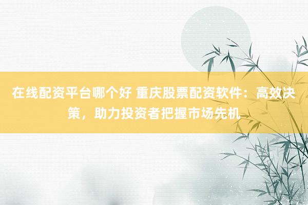 在线配资平台哪个好 重庆股票配资软件：高效决策，助力投资者把握市场先机