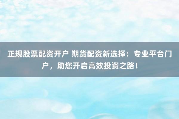 正规股票配资开户 期货配资新选择：专业平台门户，助您开启高效投资之路！