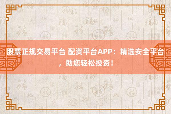 股票正规交易平台 配资平台APP：精选安全平台，助您轻松投资！