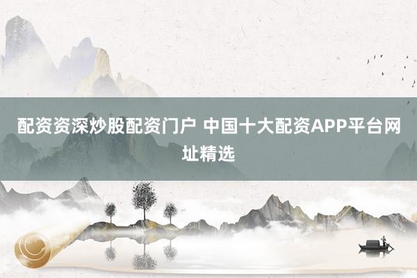 配资资深炒股配资门户 中国十大配资APP平台网址精选