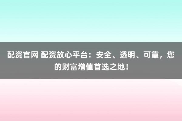 配资官网 配资放心平台:安全、透明、可靠,您的财富增值首选之地!