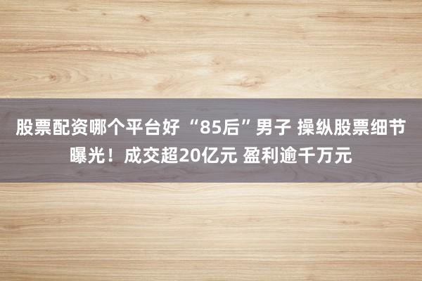 股票配资哪个平台好 “85后”男子 操纵股票细节曝光！成交超20亿元 盈利逾千万元