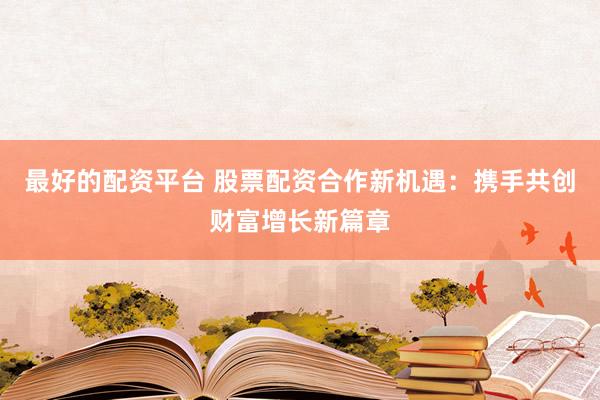 最好的配资平台 股票配资合作新机遇：携手共创财富增长新篇章