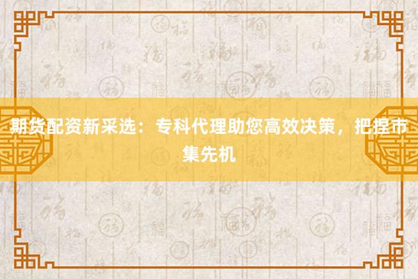 期货配资新采选:专科代理助您高效决策,把捏市集先机