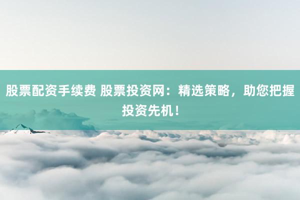 股票配资手续费 股票投资网：精选策略，助您把握投资先机！