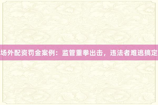 场外配资罚金案例：监管重拳出击，违法者难逃搞定