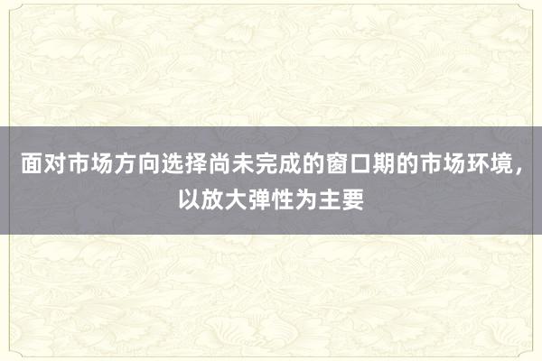 面对市场方向选择尚未完成的窗口期的市场环境，以放大弹性为主要