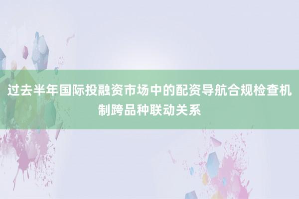 过去半年国际投融资市场中的配资导航合规检查机制跨品种联动关系