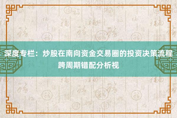 深度专栏：炒股在南向资金交易圈的投资决策流程跨周期错配分析视