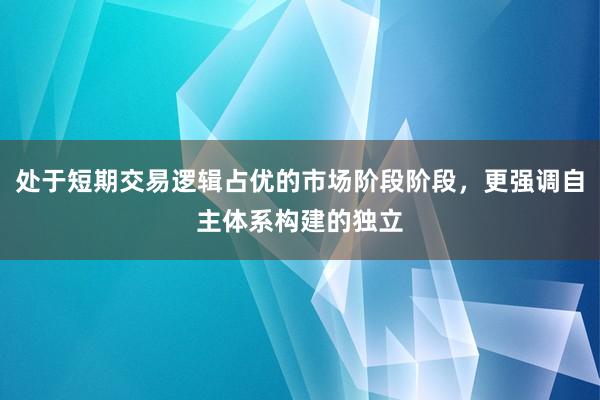 处于短期交易逻辑占优的市场阶段阶段，更强调自主体系构建的独立