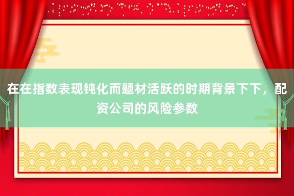 在在指数表现钝化而题材活跃的时期背景下下，配资公司的风险参数
