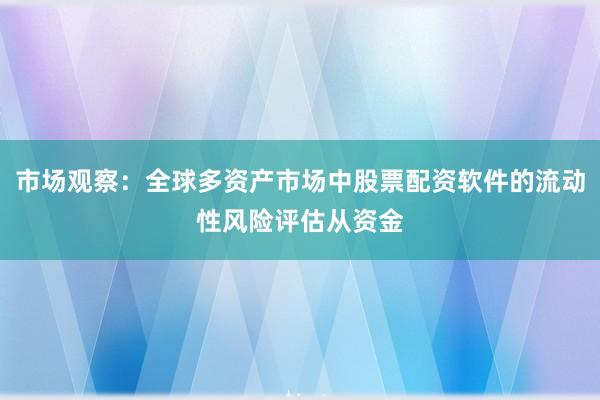 市场观察:全球多资产市场中股票配资软件的流动性风险评估从资金