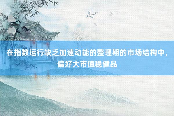 在指数运行缺乏加速动能的整理期的市场结构中，偏好大市值稳健品