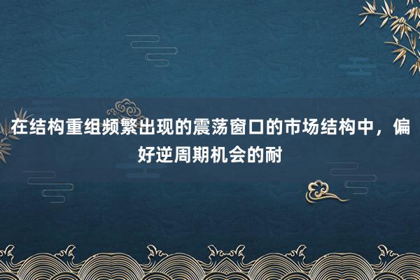 在结构重组频繁出现的震荡窗口的市场结构中，偏好逆周期机会的耐