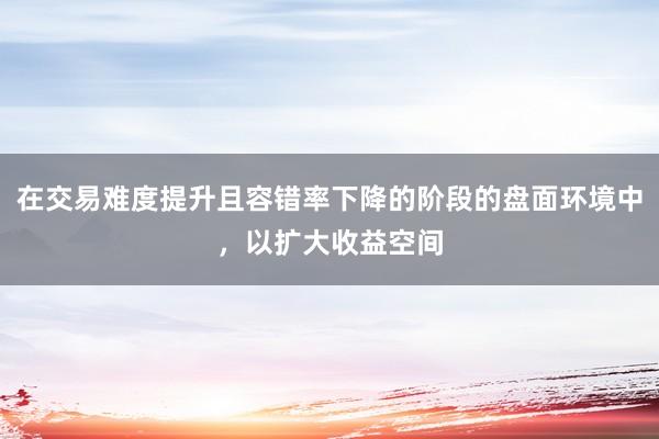 在交易难度提升且容错率下降的阶段的盘面环境中，以扩大收益空间