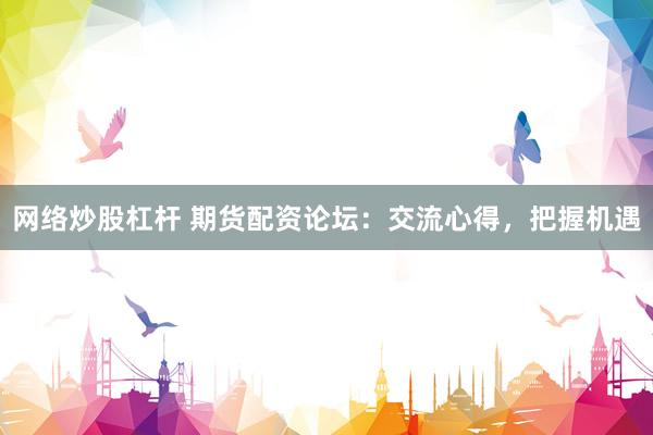 网络炒股杠杆 期货配资论坛：交流心得，把握机遇