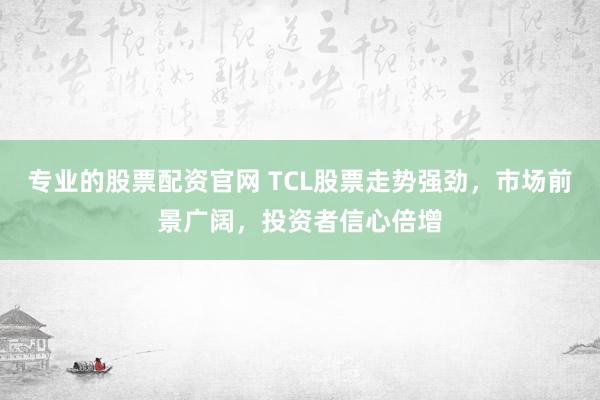 专业的股票配资官网 TCL股票走势强劲，市场前景广阔，投资者信心倍增