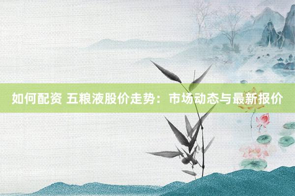 如何配资 五粮液股价走势：市场动态与最新报价