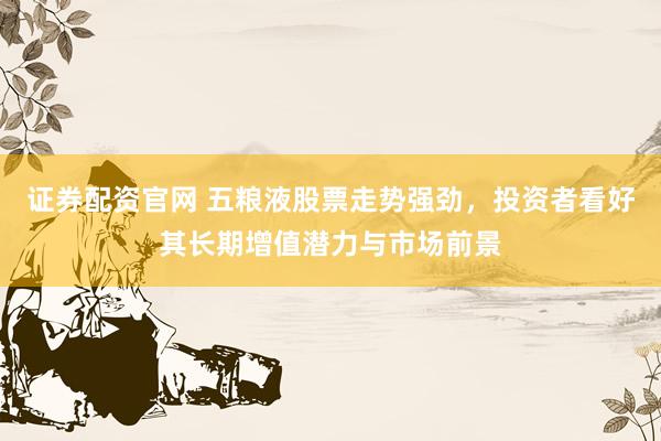 证券配资官网 五粮液股票走势强劲，投资者看好其长期增值潜力与市场前景