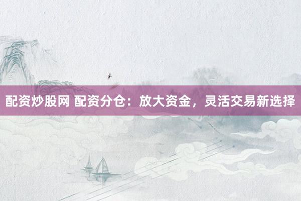 配资炒股网 配资分仓：放大资金，灵活交易新选择
