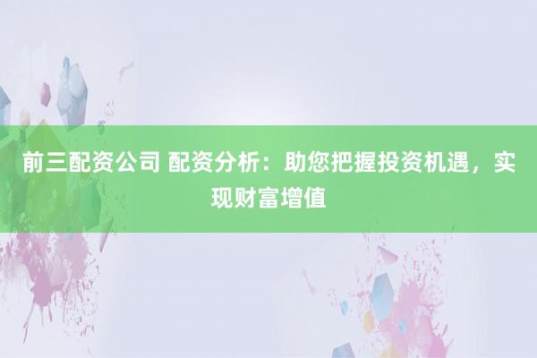 前三配资公司 配资分析：助您把握投资机遇，实现财富增值