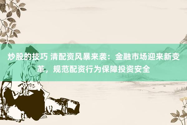 炒股的技巧 清配资风暴来袭：金融市场迎来新变革，规范配资行为保障投资安全