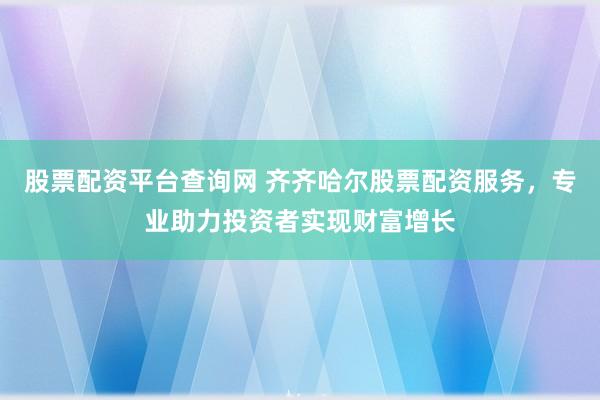 股票配资平台查询网 齐齐哈尔股票配资服务，专业助力投资者实现财富增长