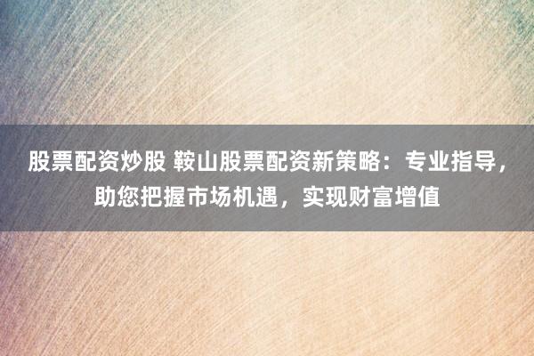 股票配资炒股 鞍山股票配资新策略：专业指导，助您把握市场机遇，实现财富增值