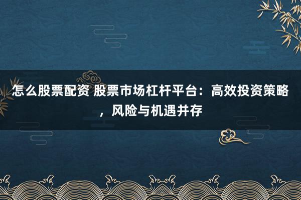 怎么股票配资 股票市场杠杆平台：高效投资策略，风险与机遇并存