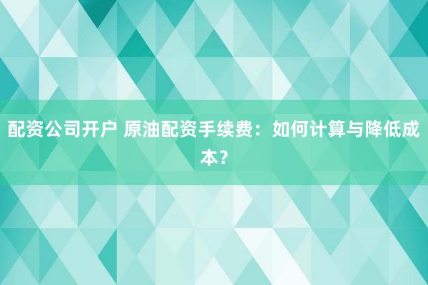 配资公司开户 原油配资手续费：如何计算与降低成本？