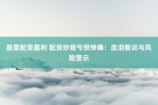 股票配资盈利 配资炒股亏损惨痛：血泪教训与风险警示