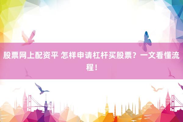 股票网上配资平 怎样申请杠杆买股票？一文看懂流程！