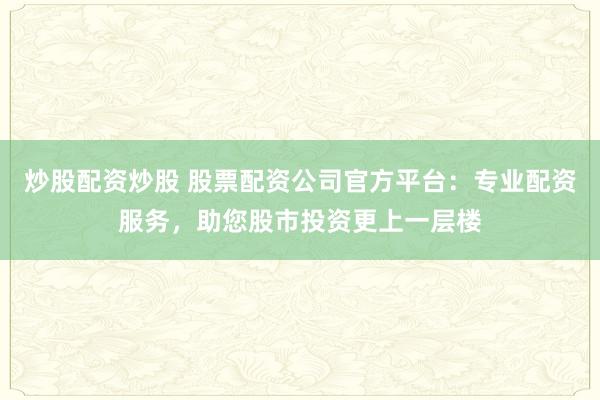 炒股配资炒股 股票配资公司官方平台：专业配资服务，助您股市投资更上一层楼