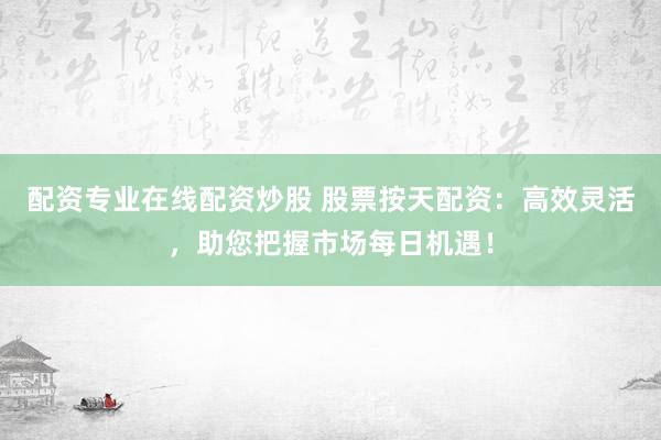 配资专业在线配资炒股 股票按天配资：高效灵活，助您把握市场每日机遇！