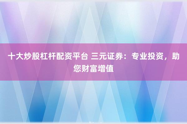 十大炒股杠杆配资平台 三元证券：专业投资，助您财富增值