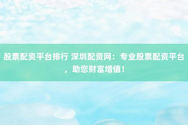 股票配资平台排行 深圳配资网：专业股票配资平台，助您财富增值！