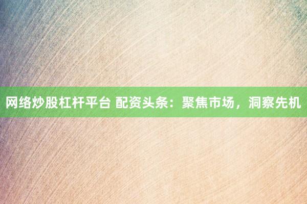 网络炒股杠杆平台 配资头条：聚焦市场，洞察先机