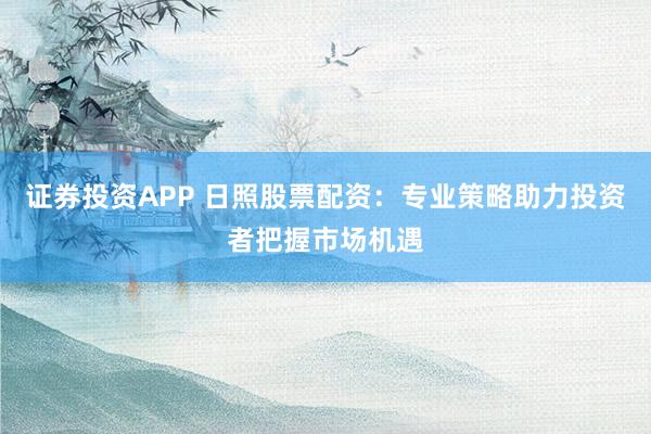 证券投资APP 日照股票配资：专业策略助力投资者把握市场机遇