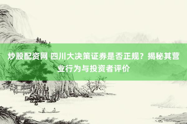 炒股配资网 四川大决策证券是否正规？揭秘其营业行为与投资者评价